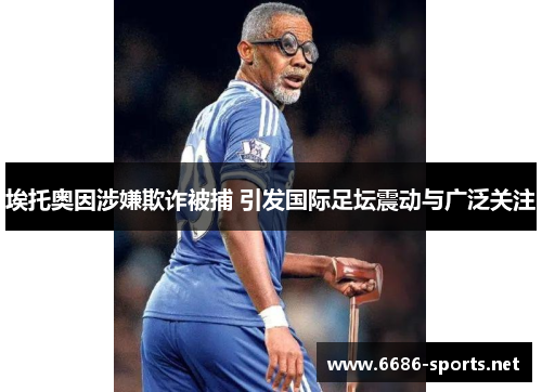 埃托奥因涉嫌欺诈被捕 引发国际足坛震动与广泛关注