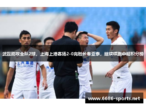 武磊助攻全队2球，上海上港客场2-0完胜长春亚泰，继续领跑中超积分榜