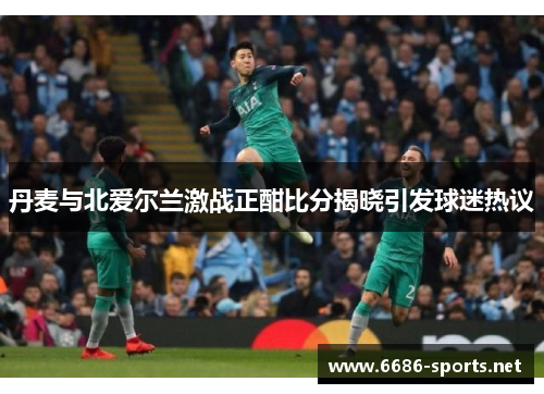 丹麦与北爱尔兰激战正酣比分揭晓引发球迷热议