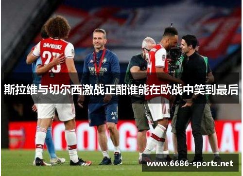 斯拉维与切尔西激战正酣谁能在欧战中笑到最后