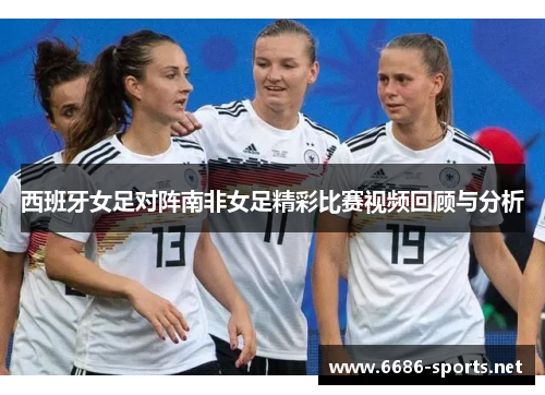西班牙女足对阵南非女足精彩比赛视频回顾与分析